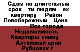 Сдам на длительный срок 6-ти людям 3-ех квартиру  › Район ­ Левобережный › Цена ­ 10 000 - Все города Недвижимость » Квартиры сниму   . Алтайский край,Рубцовск г.